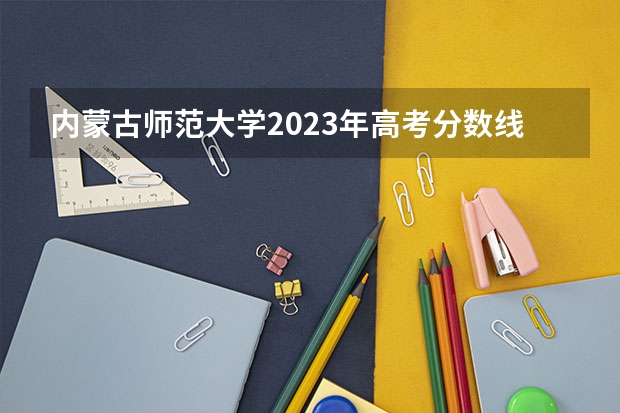 内蒙古师范大学2023年高考分数线是多少 内蒙古师范大学历年分数线参考一览表