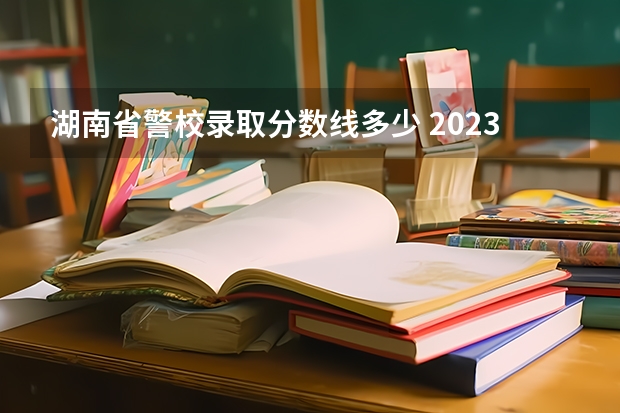 湖南省警校录取分数线多少 2023年各省警察学校录取分数线