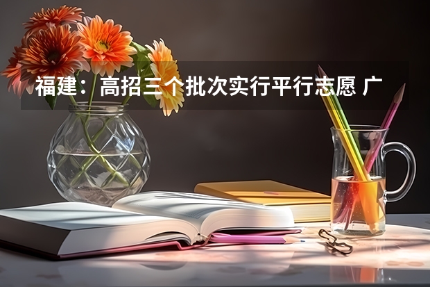 福建：高招三个批次实行平行志愿 广西：高校招生结束 ，平行志愿见成效 ，3.2万考生圆大学梦