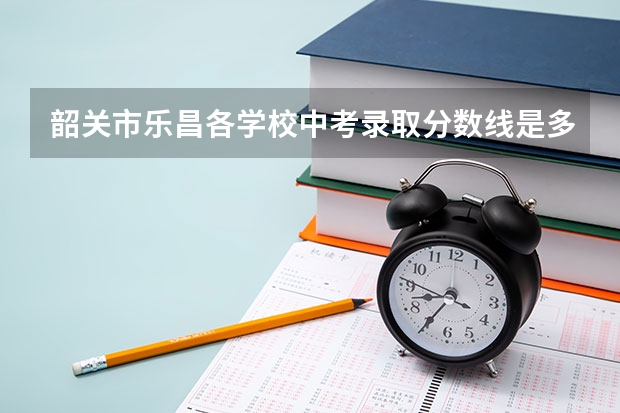 韶关市乐昌各学校中考录取分数线是多少？