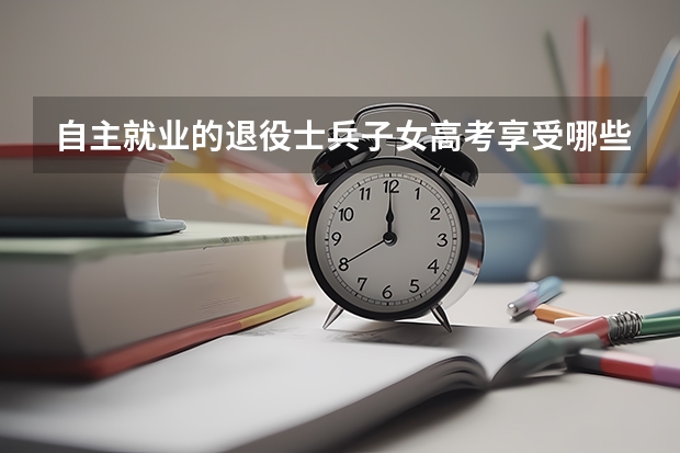 自主就业的退役士兵子女高考享受哪些待遇?提供什么