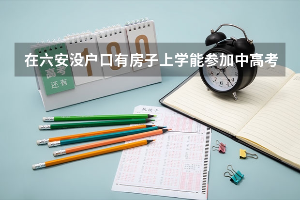 在六安没户口有房子上学能参加中高考吗