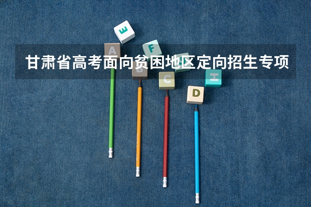 甘肃省高考面向贫困地区定向招生专项计划工作的通知 甘肃省普通高校招生国家专项、高校专项及地方专项政策解读