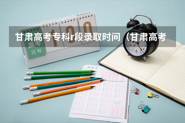 甘肃高考专科r段录取时间（甘肃高考志愿录取顺序规则）