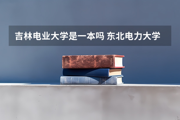 吉林电业大学是一本吗 东北电力大学和长春工业大学的区别