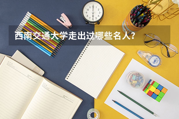 西南交通大学走出过哪些名人？