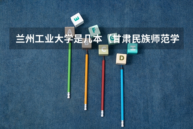 兰州工业大学是几本（甘肃民族师范学院是几本 甘肃民族师范学院）