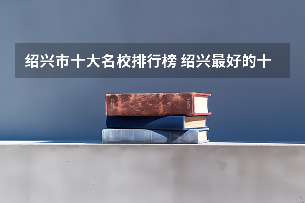 绍兴市十大名校排行榜 绍兴最好的十所大学 绍兴市最出名的高校（绍兴哪所大学是本科）