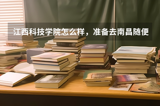 江西科技学院怎么样，准备去南昌随便上个大学