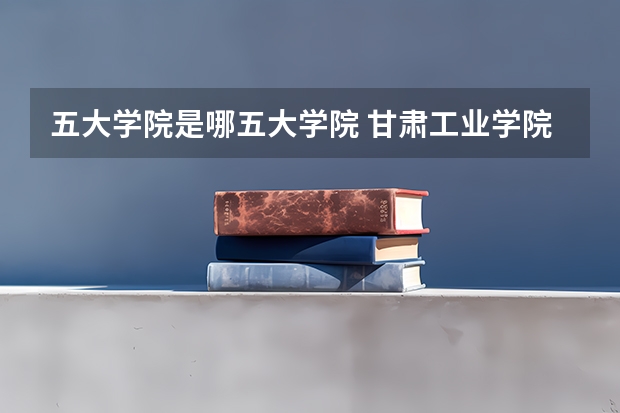 五大学院是哪五大学院 甘肃工业学院是几本