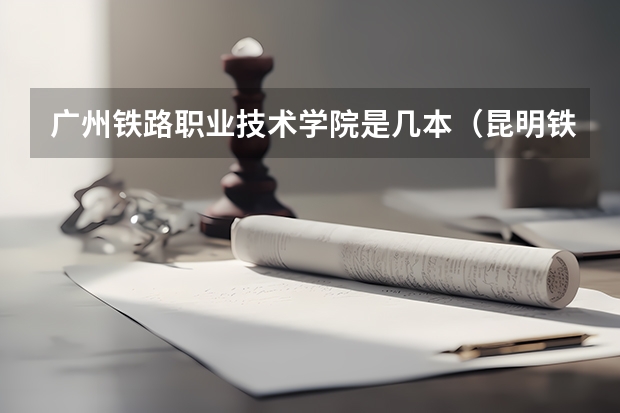 广州铁路职业技术学院是几本（昆明铁道职业技术学院是几本）