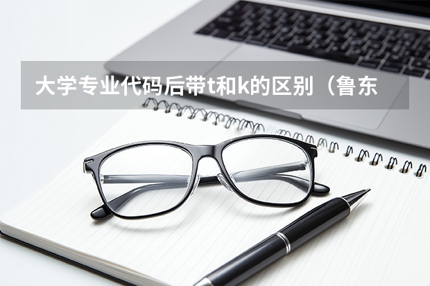 大学专业代码后带t和k的区别（鲁东大学专科专业代码）