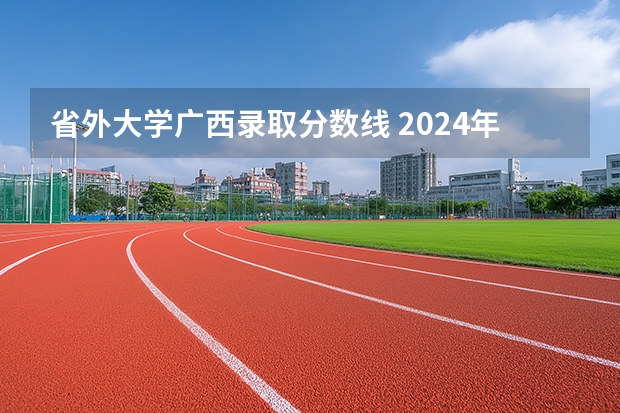省外大学广西录取分数线 2024年各个大学在广西招生计划及录取分数线