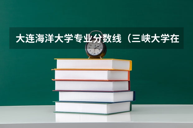 大连海洋大学专业分数线（三峡大学在广西各专业录取分数线）