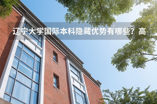 辽宁大学国际本科隐藏优势有哪些？高三家长速来了解！