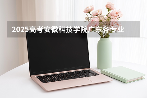 2025高考安徽科技学院广东各专业招生人数（2026参考）