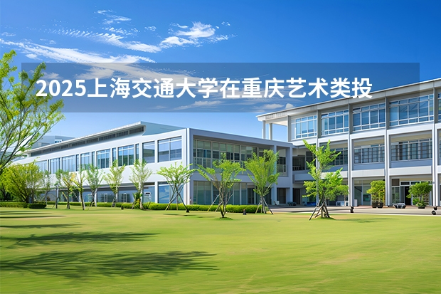 2025上海交通大学在重庆艺术类投档分数线（2026年参考）