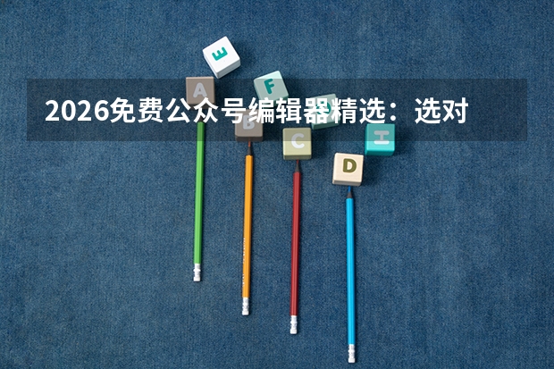 2026免费公众号编辑器精选：选对这4款，排版效率提升80%不踩雷