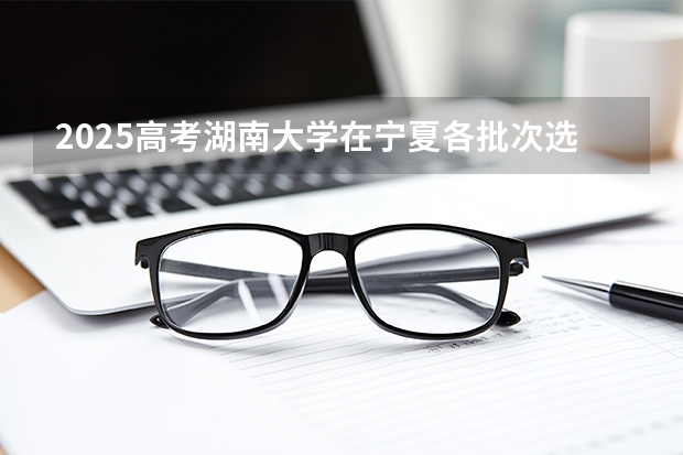 2025高考湖南大学在宁夏各批次选科要求介绍（2026参考） 