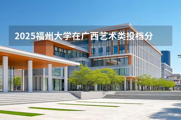 2025福州大学在广西艺术类投档分数线（2026年参考）
