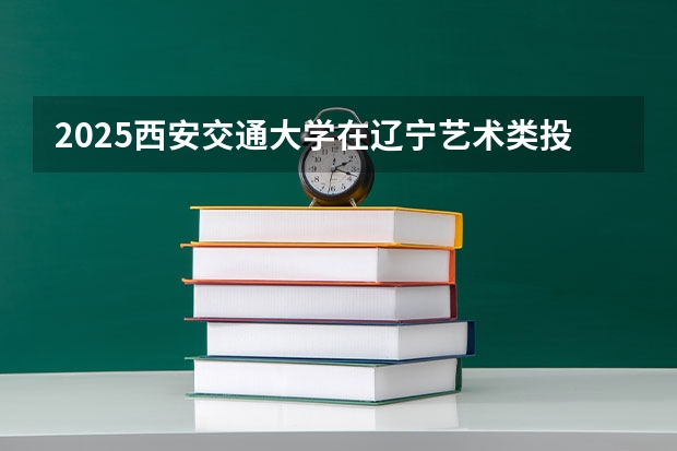 2025西安交通大学在辽宁艺术类投档分数线（2026年参考）