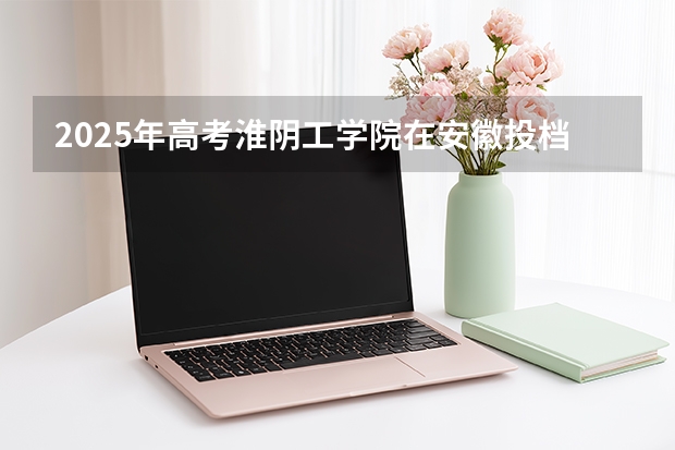 2025年高考淮阴工学院在安徽投档分数线（2026参考）