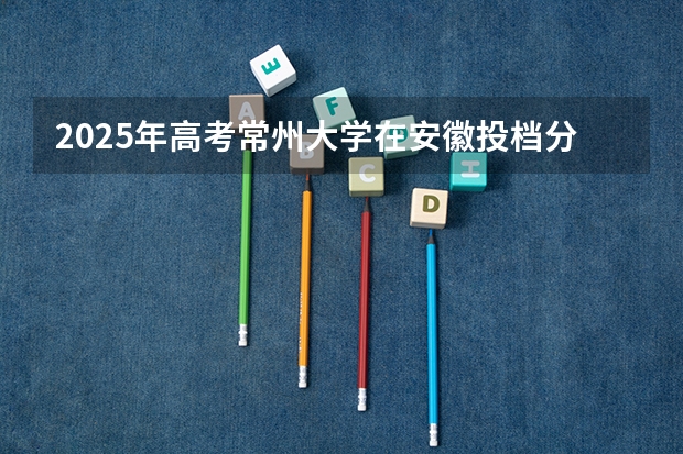 2025年高考常州大学在安徽投档分数线（2026参考）