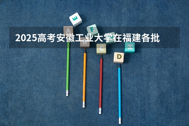 2025高考安徽工业大学在福建各批次选科要求介绍（2026参考） 