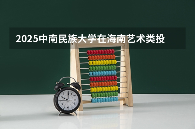 2025中南民族大学在海南艺术类投档分数线（2026年参考）