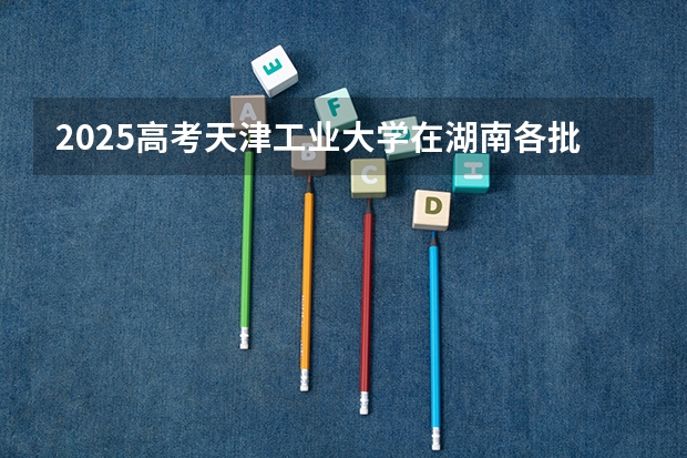 2025高考天津工业大学在湖南各批次选科要求介绍（2026参考） 