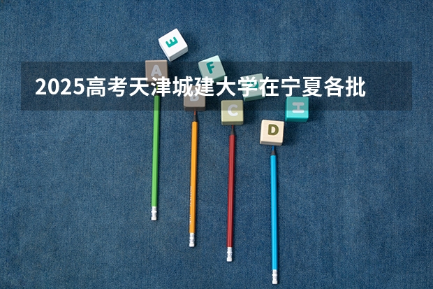 2025高考天津城建大学在宁夏各批次选科要求介绍（2026参考） 