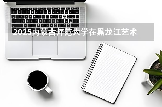 2025内蒙古师范大学在黑龙江艺术类投档分数线（2026年参考）