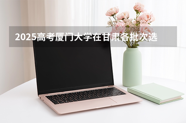 2025高考厦门大学在甘肃各批次选科要求介绍（2026参考） 