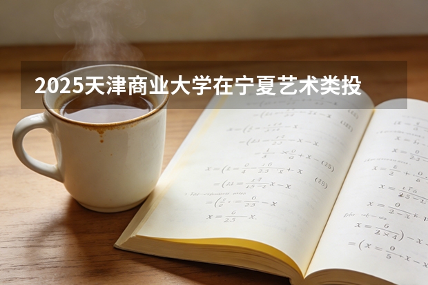 2025天津商业大学在宁夏艺术类投档分数线（2026年参考）