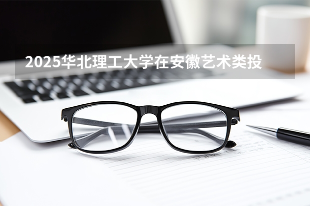 2025华北理工大学在安徽艺术类投档分数线（2026年参考）