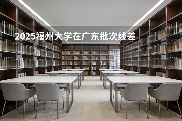 2025福州大学在广东批次线差