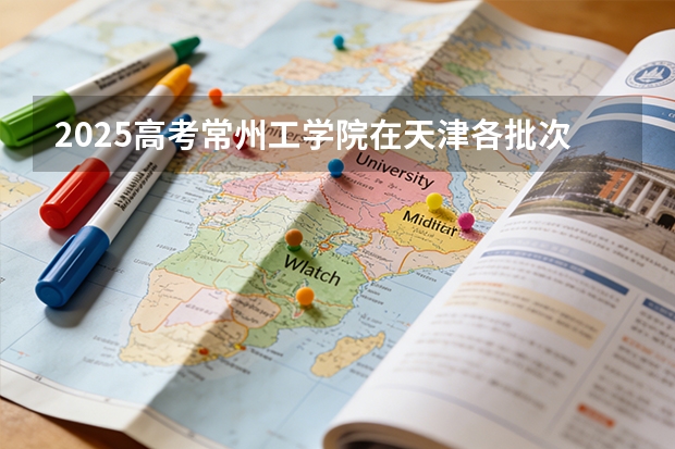 2025高考常州工学院在天津各批次选科要求介绍（2026参考） 