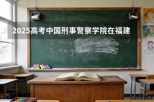 2025高考中国刑事警察学院在福建各批次选科要求介绍（2026参考） 