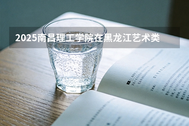 2025南昌理工学院在黑龙江艺术类投档分数线（2026年参考）