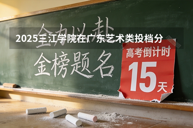 2025三江学院在广东艺术类投档分数线（2026年参考）