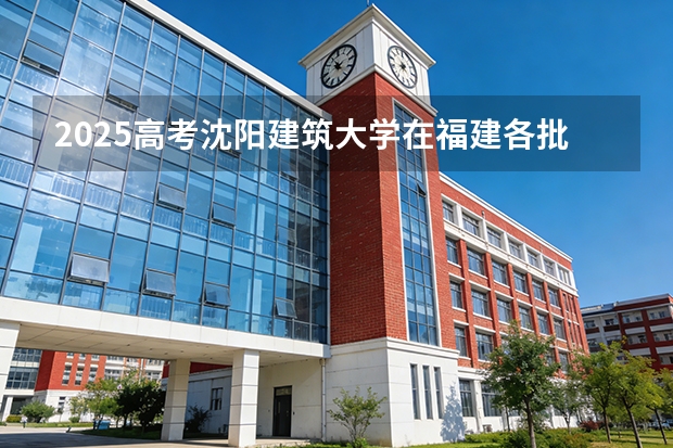 2025高考沈阳建筑大学在福建各批次选科要求介绍（2026参考） 