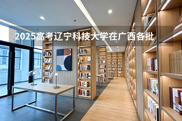 2025高考辽宁科技大学在广西各批次选科要求介绍（2026参考） 