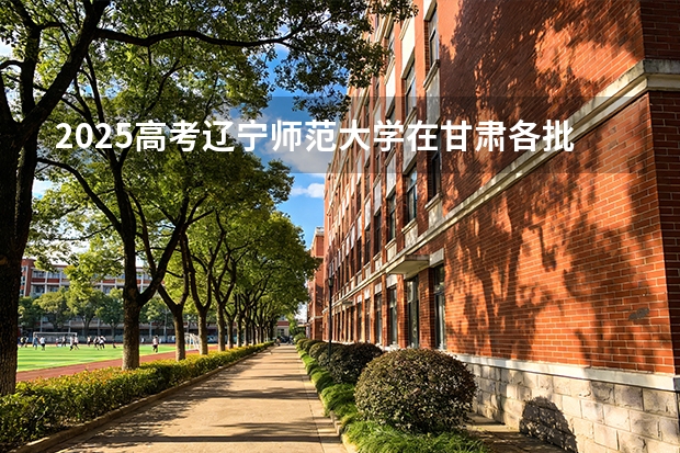 2025高考辽宁师范大学在甘肃各批次选科要求介绍（2026参考） 