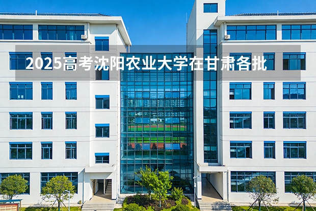 2025高考沈阳农业大学在甘肃各批次选科要求介绍（2026参考） 