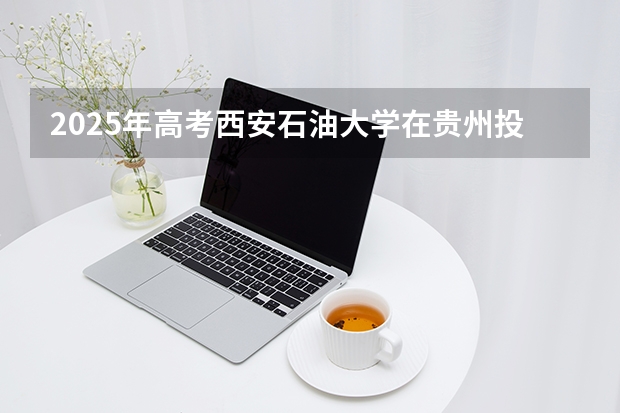 2025年高考西安石油大学在贵州投档分数线（2026参考）