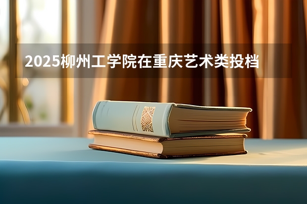 2025柳州工学院在重庆艺术类投档分数线（2026年参考）