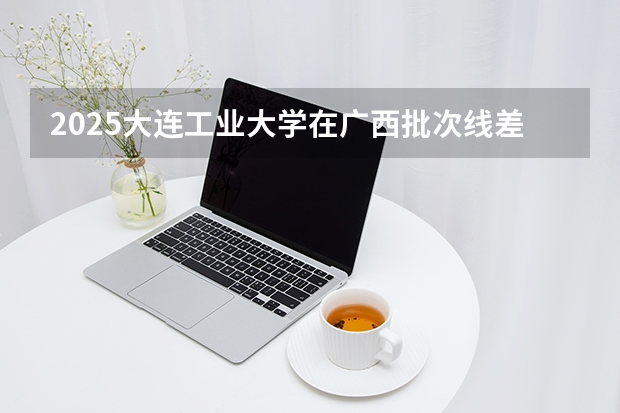 2025大连工业大学在广西批次线差