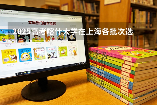 2025高考喀什大学在上海各批次选科要求介绍（2026参考） 