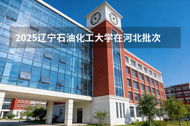 2025辽宁石油化工大学在河北批次线差
