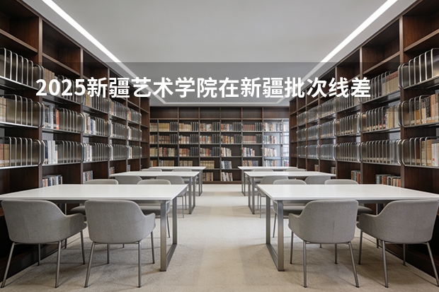 2025新疆艺术学院在新疆批次线差